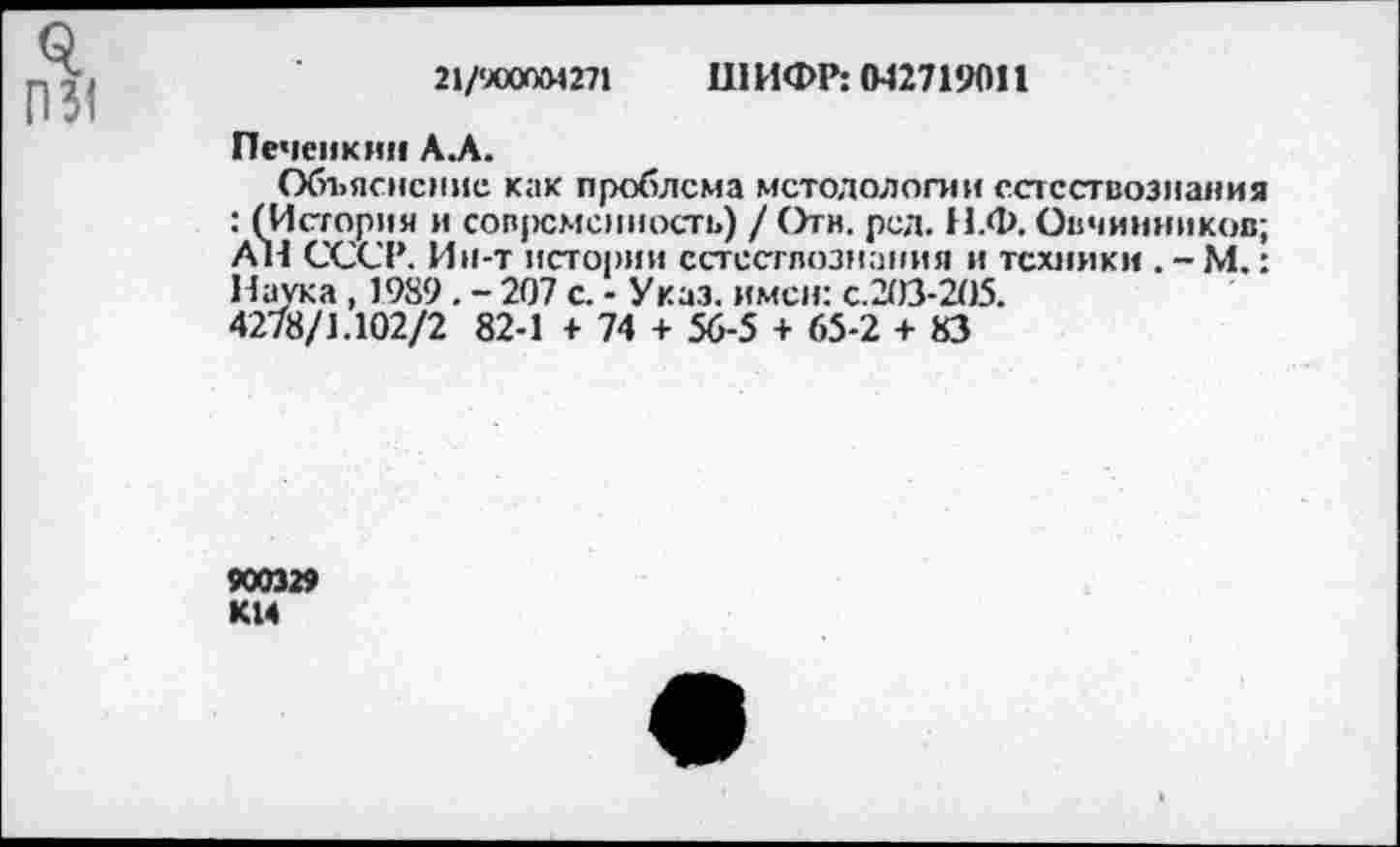 ﻿21/*JOOOO4 271	III ИФР: 042719011
Печеикнн A.A.
Объяснение как проблема методологии естествознания : (История и сов|>смснность) /Отв. рея. Н.Ф. Овчинников; All СССР. Ин-т истории естествознания и техники . - М.: Наука , 1989. - 207 с. - Указ, имен: с.203-205.
4278/1.102/2 82-1 + 74 + 56-5 + 65-2 + 83
9003» К14